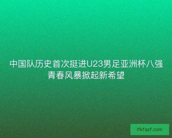 中国队历史首次挺进U23男足亚洲杯八强青春风暴掀起新希望
