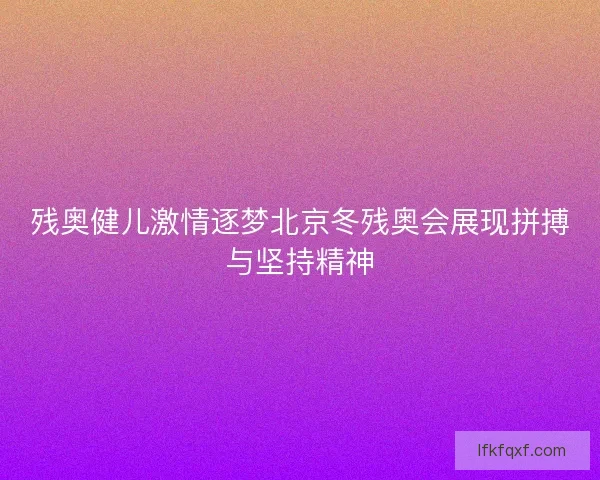 残奥健儿激情逐梦北京冬残奥会展现拼搏与坚持精神